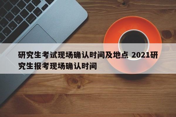 研究生考试现场确认时间及地点 2021研究生报考现场确认时间