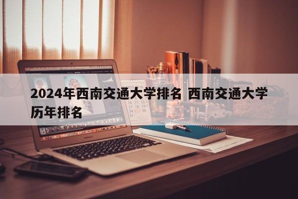 2024年西南交通大学排名 西南交通大学历年排名-第1张图片-江苏在职研究生招生信息网