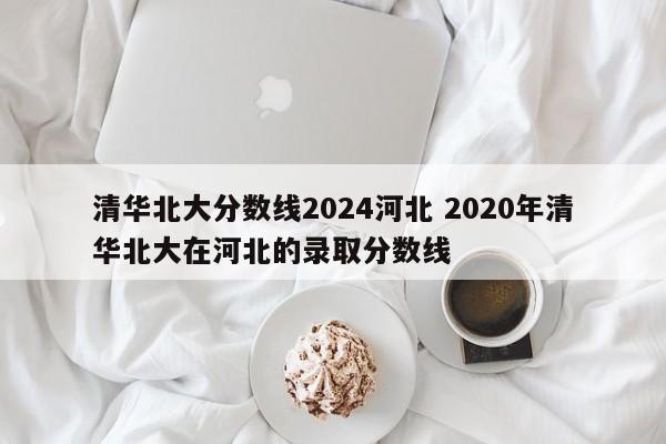 清华北大分数线2024河北 2020年清华北大在河北的录取分数线