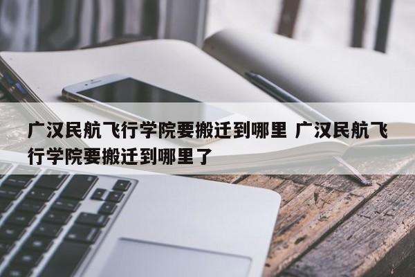 广汉民航飞行学院要搬迁到哪里 广汉民航飞行学院要搬迁到哪里了-第1张图片-江苏在职研究生招生信息网