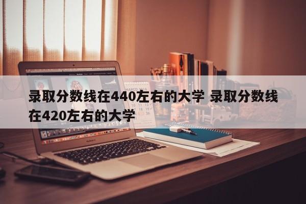 录取分数线在440左右的大学 录取分数线在420左右的大学-第1张图片-江苏在职研究生招生信息网