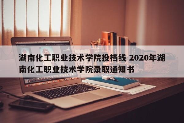 湖南化工职业技术学院投档线 2020年湖南化工职业技术学院录取通知书