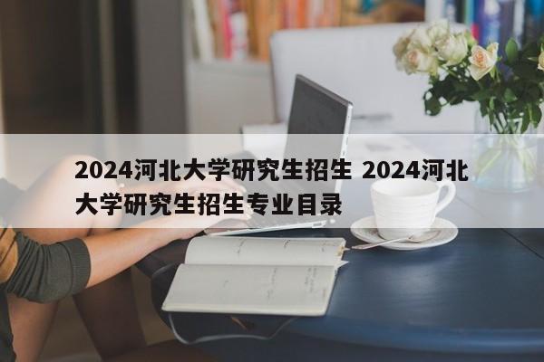 2024河北大学研究生招生 2024河北大学研究生招生专业目录