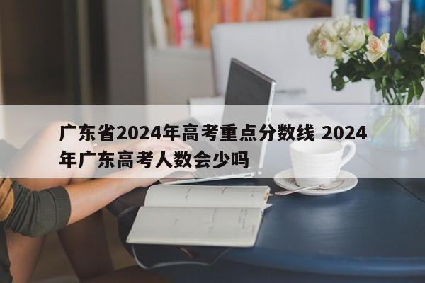 广东省2024年高考重点分数线 2024年广东高考人数会少吗