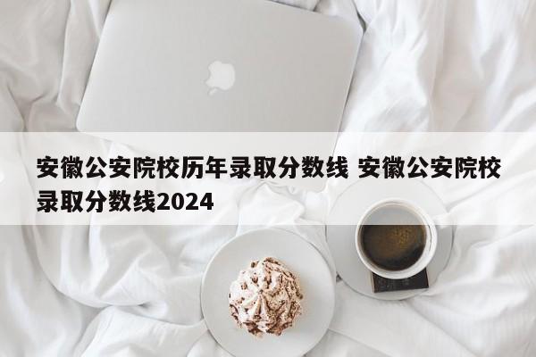 安徽公安院校历年录取分数线 安徽公安院校录取分数线2024