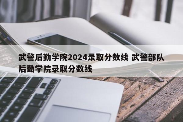 武警后勤学院2024录取分数线 武警部队后勤学院录取分数线-第1张图片-江苏在职研究生招生信息网