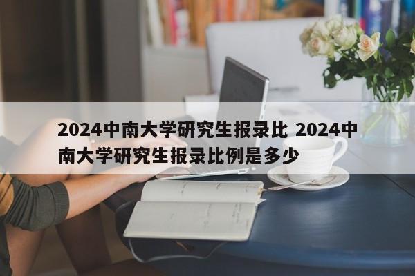 2024中南大学研究生报录比 2024中南大学研究生报录比例是多少-第1张图片-江苏在职研究生招生信息网