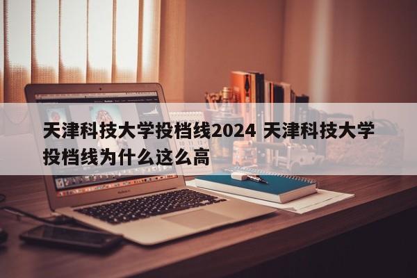 天津科技大学投档线2024 天津科技大学投档线为什么这么高