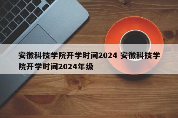 安徽科技学院开学时间2024 安徽科技学院开学时间2024年级-第1张图片-江苏在职研究生招生信息网