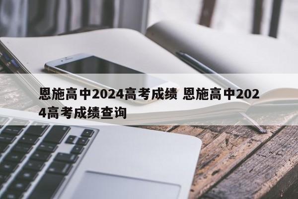 恩施高中2024高考成绩 恩施高中2024高考成绩查询