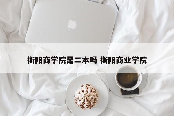 衡阳商学院是二本吗 衡阳商业学院