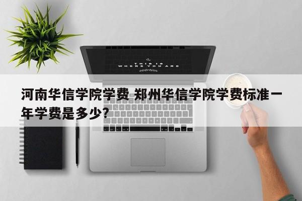 河南华信学院学费 郑州华信学院学费标准一年学费是多少?-第1张图片-江苏在职研究生招生信息网