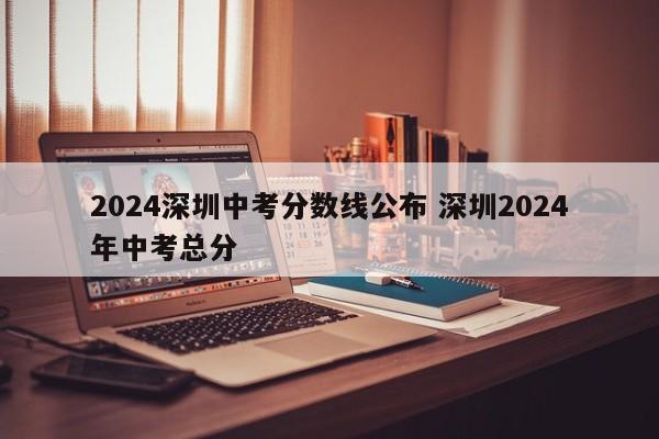 2024深圳中考分数线公布 深圳2024年中考总分-第1张图片-江苏在职研究生招生信息网