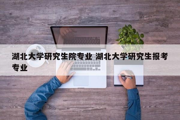 湖北大学研究生院专业 湖北大学研究生报考专业-第1张图片-江苏在职研究生招生信息网