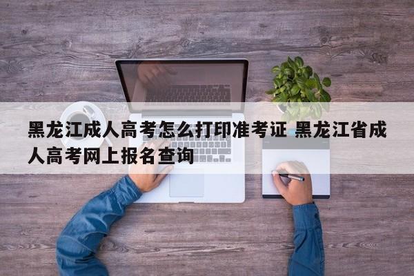 黑龙江成人高考怎么打印准考证 黑龙江省成人高考网上报名查询