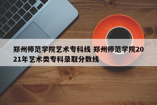 郑州师范学院艺术专科线 郑州师范学院2021年艺术类专科录取分数线