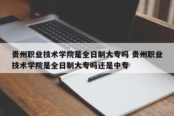 贵州职业技术学院是全日制大专吗 贵州职业技术学院是全日制大专吗还是中专