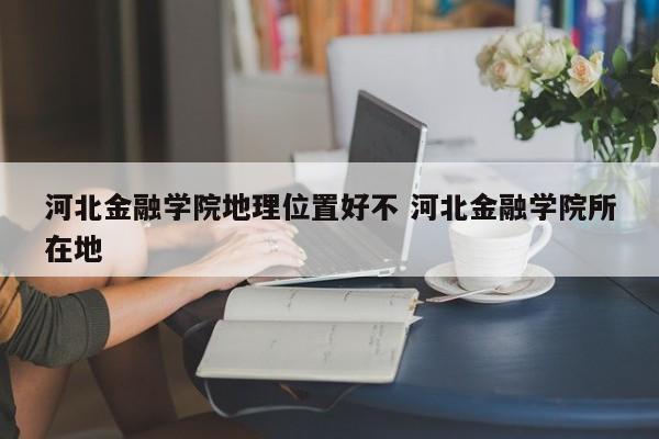 河北金融学院地理位置好不 河北金融学院所在地