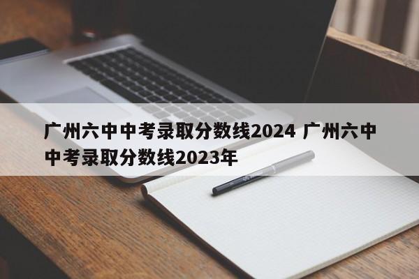 广州六中中考录取分数线2024 广州六中中考录取分数线2023年