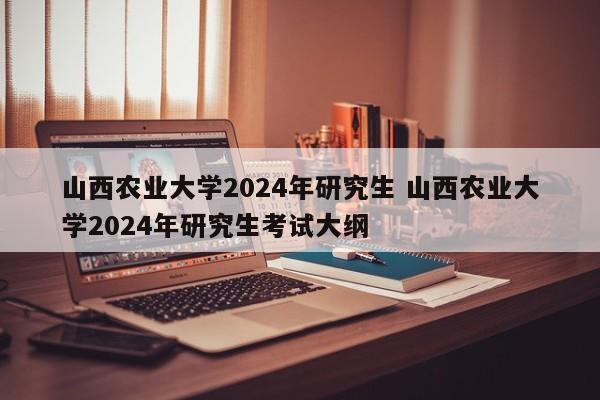 山西农业大学2024年研究生 山西农业大学2024年研究生考试大纲-第1张图片-江苏在职研究生招生信息网