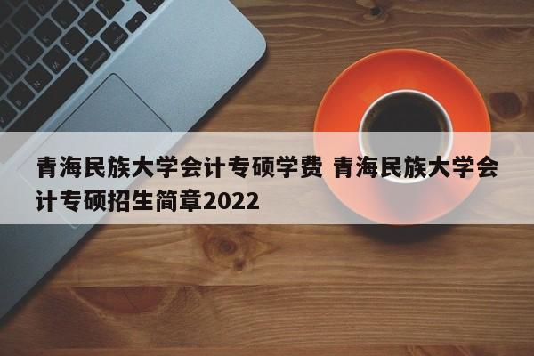 青海民族大学会计专硕学费 青海民族大学会计专硕招生简章2022