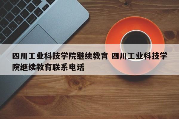 四川工业科技学院继续教育 四川工业科技学院继续教育联系电话