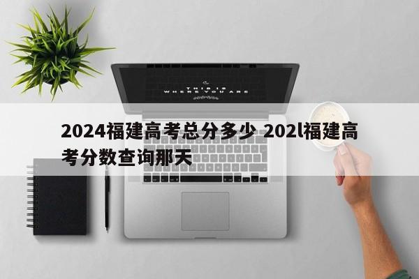 2024福建高考总分多少 202l福建高考分数查询那天-第1张图片-江苏在职研究生招生信息网