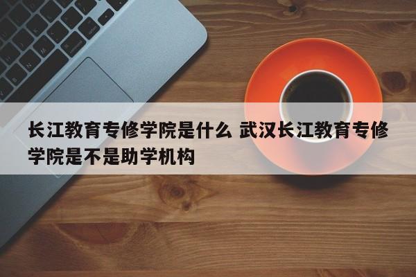 长江教育专修学院是什么 武汉长江教育专修学院是不是助学机构-第1张图片-江苏在职研究生招生信息网