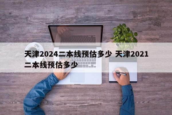 天津2024二本线预估多少 天津2021二本线预估多少