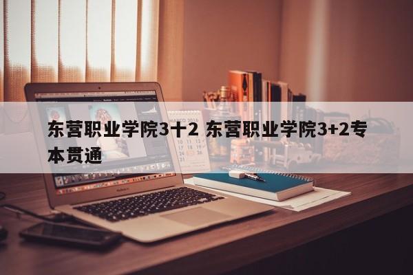 东营职业学院3十2 东营职业学院3+2专本贯通-第1张图片-江苏在职研究生招生信息网