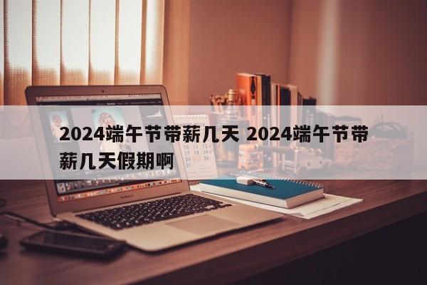 2024端午节带薪几天 2024端午节带薪几天假期啊