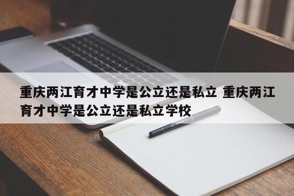 重庆两江育才中学是公立还是私立 重庆两江育才中学是公立还是私立学校