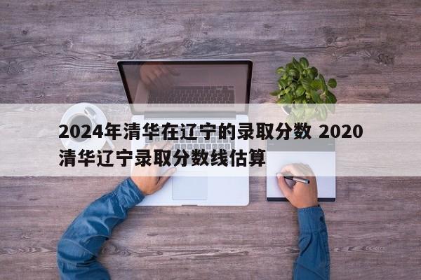 2024年清华在辽宁的录取分数 2020清华辽宁录取分数线估算