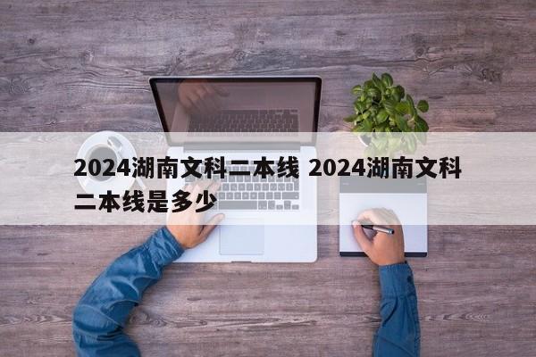 2024湖南文科二本线 2024湖南文科二本线是多少