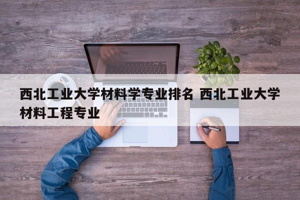 西北工业大学材料学专业排名 西北工业大学材料工程专业