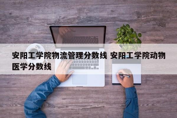 安阳工学院物流管理分数线 安阳工学院动物医学分数线