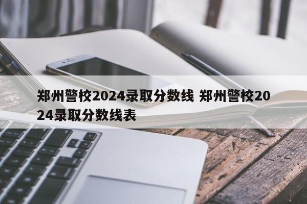 郑州警校2024录取分数线 郑州警校2024录取分数线表