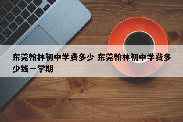 东莞翰林初中学费多少 东莞翰林初中学费多少钱一学期