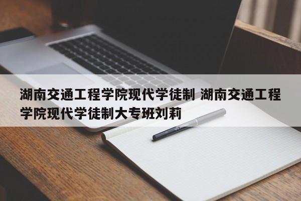 湖南交通工程学院现代学徒制 湖南交通工程学院现代学徒制大专班刘莉