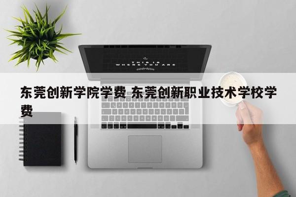 东莞创新学院学费 东莞创新职业技术学校学费