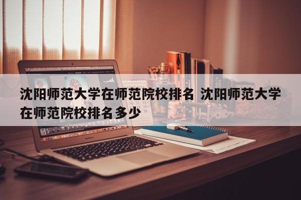 沈阳师范大学在师范院校排名 沈阳师范大学在师范院校排名多少