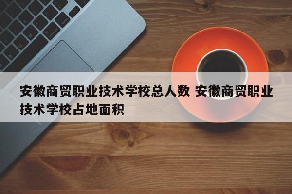 安徽商贸职业技术学校总人数 安徽商贸职业技术学校占地面积