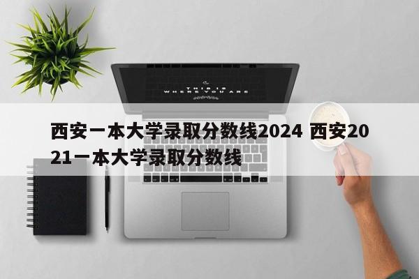 西安一本大学录取分数线2024 西安2021一本大学录取分数线