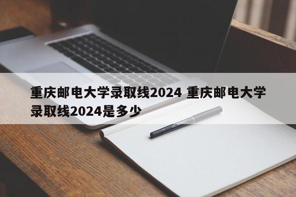 重庆邮电大学录取线2024 重庆邮电大学录取线2024是多少