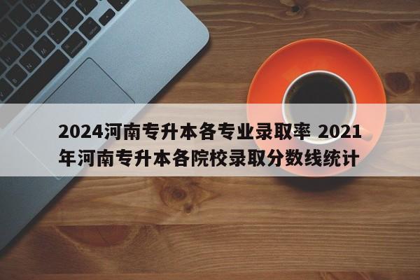 2024河南专升本各专业录取率 2021年河南专升本各院校录取分数线统计-第1张图片-江苏在职研究生招生信息网