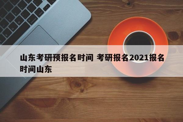 山东考研预报名时间 考研报名2021报名时间山东-第1张图片-江苏在职研究生招生信息网