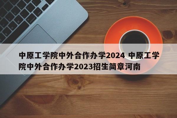 中原工学院中外合作办学2024 中原工学院中外合作办学2023招生简章河南-第1张图片-江苏在职研究生招生信息网