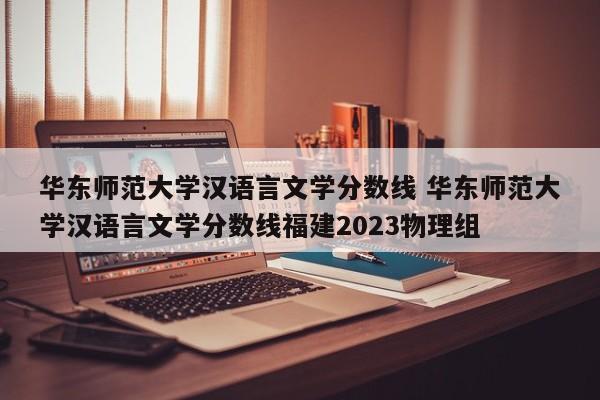 华东师范大学汉语言文学分数线 华东师范大学汉语言文学分数线福建2023物理组