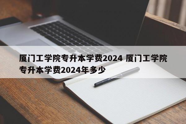 厦门工学院专升本学费2024 厦门工学院专升本学费2024年多少