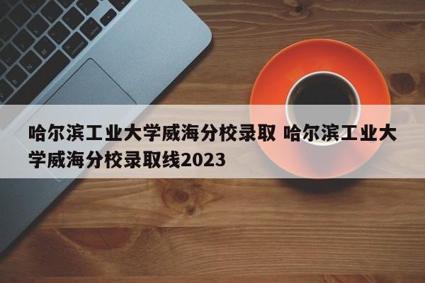 哈尔滨工业大学威海分校录取 哈尔滨工业大学威海分校录取线2023-第1张图片-江苏在职研究生招生信息网